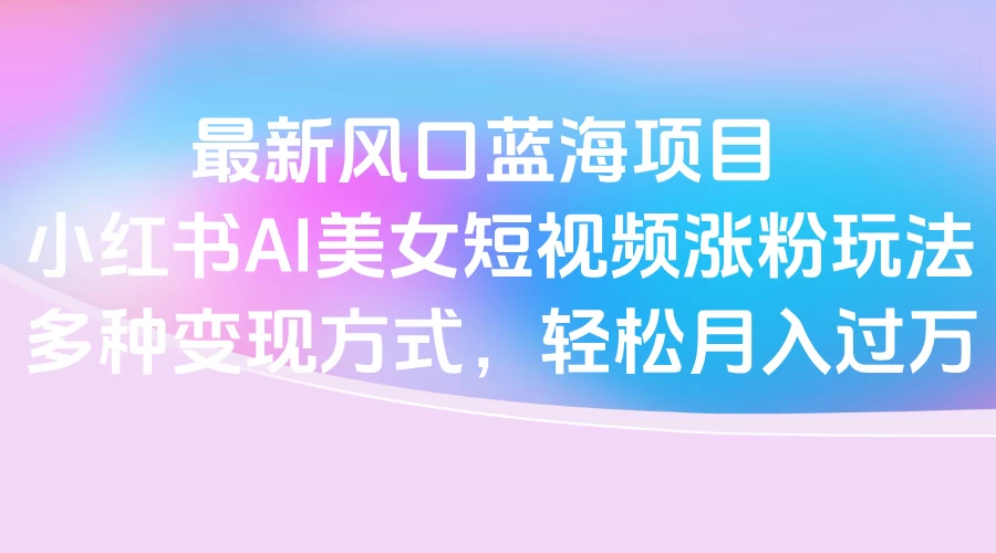 最新风口蓝海项目，小红书AI美女短视频涨粉玩法，多种变现方式轻松月入过万-风口项目网_项目资源_网络赚钱副业分享_创业项目_兼职副业_中创网_抖音教程