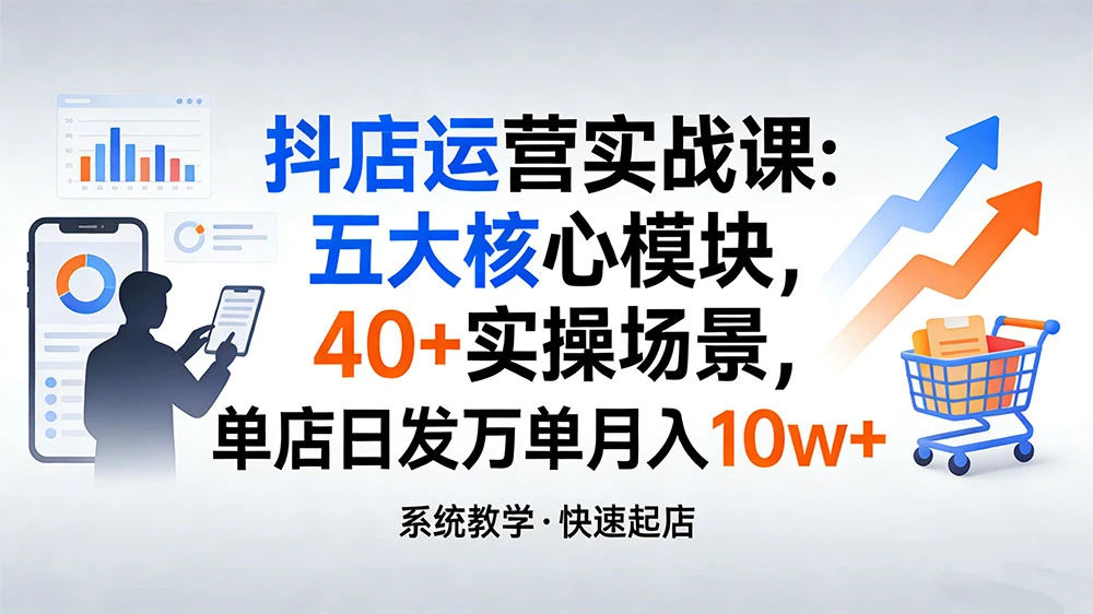 抖店运营实战课:五大核心模块,40+ 实操场景,单店日发万单月入 10w+