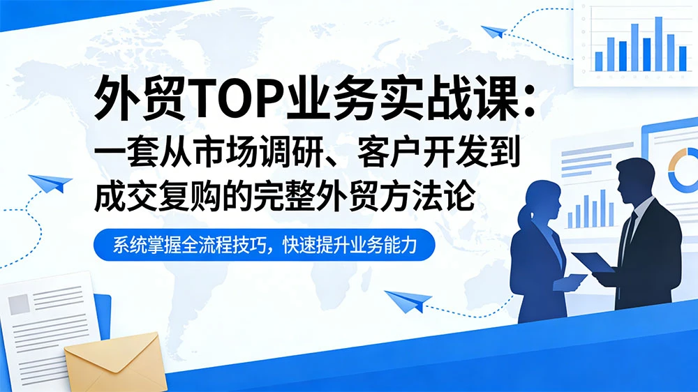 外贸 TOP 业务实战课：一套从市场调研、客户开发到成交复购的完整外贸方法论