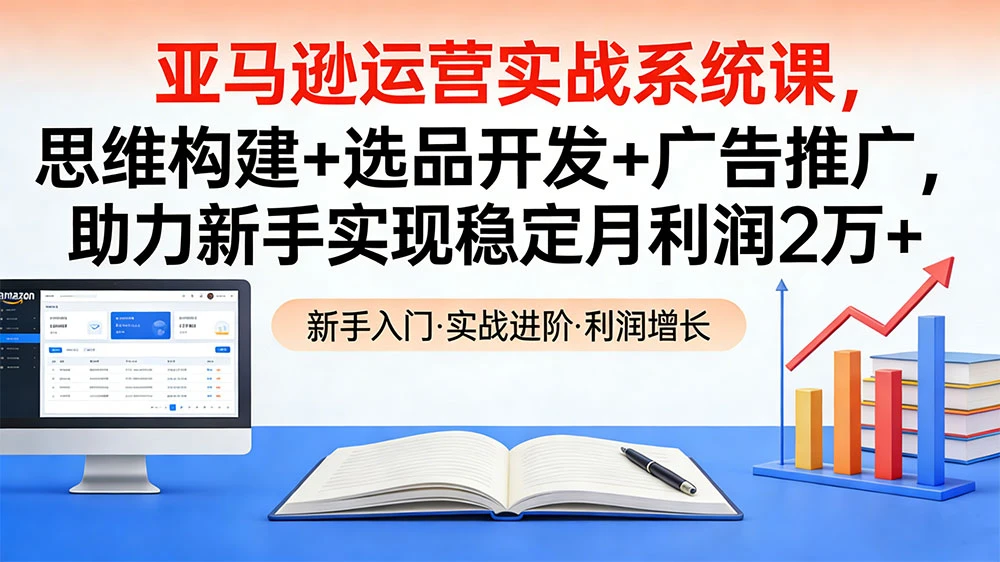 亚马逊运营实战系统课，思维构建+选品开发+广告推广，助力新手实现稳定月利润 2 万+