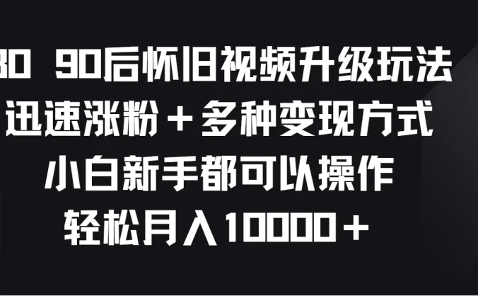 8090后怀旧视频升级玩法，迅速涨粉＋多种变现方式，小白新手都可以操作，轻松月入10000＋