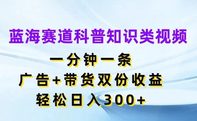 蓝海赛道科普知识类视频,一分钟一条,广告+带货双份收益,轻松日入300+