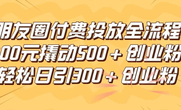 朋友圈付费高效投放全流程，100元撬动500+创业粉，日引流300+创业粉