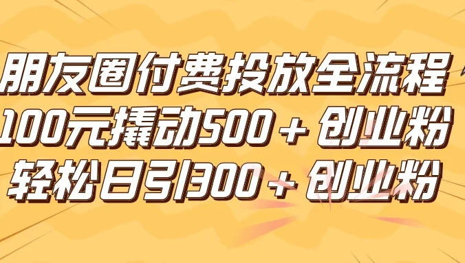 朋友圈付费高效投放全流程，100元撬动500+创业粉，日引流300+创业粉