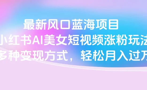 最新风口蓝海项目,小红书AI美女短视频涨粉玩法,多种变现方式轻松月入过万