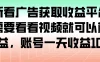 最新看广告获取收益平台，只需要看看视频就可以获得收益，账号一天收益 100+