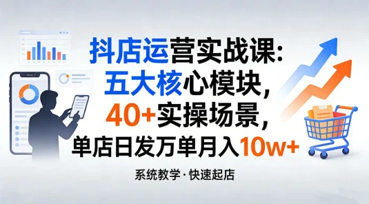 抖店运营实战课：五大核心模块，40+ 实操场景，单店日发万单月入 10w+