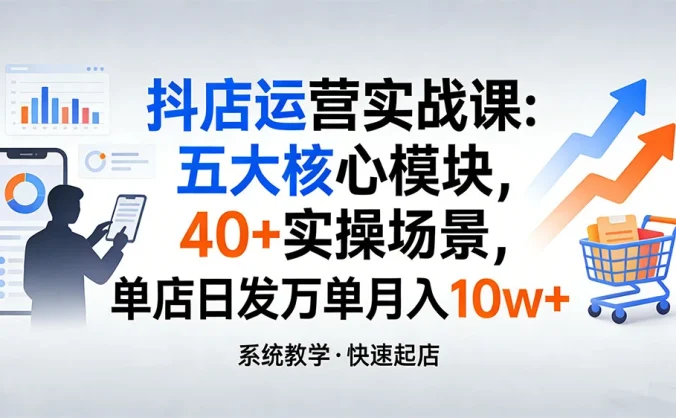 抖店运营实战课：五大核心模块，40+ 实操场景，单店日发万单月入 10w+