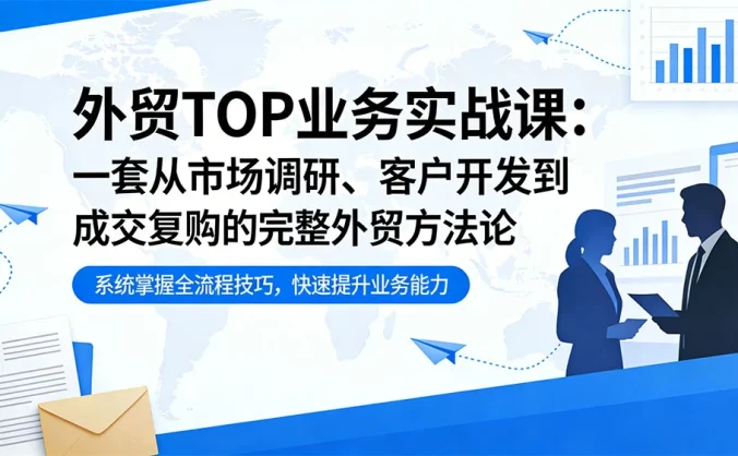 外贸 TOP 业务实战课：一套从市场调研、客户开发到成交复购的完整外贸方法论