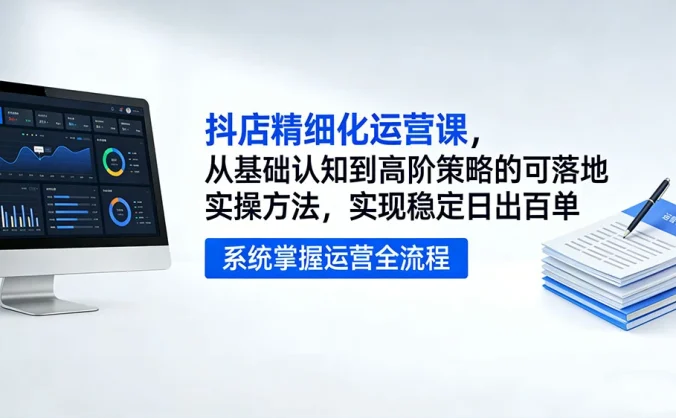 抖店精细化运营课，从基础认知到高阶策略的可落地实操方法，实现稳定日出百单